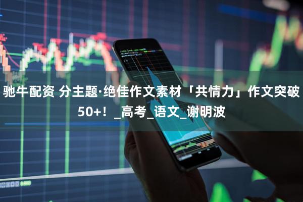 驰牛配资 分主题·绝佳作文素材「共情力」作文突破50+！_高考_语文_谢明波