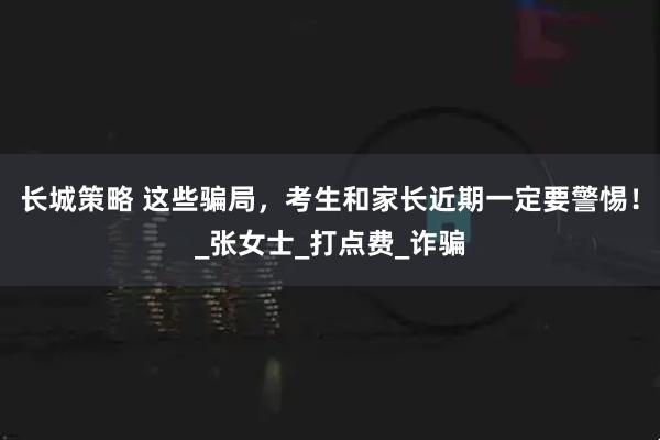 长城策略 这些骗局，考生和家长近期一定要警惕！_张女士_打点费_诈骗