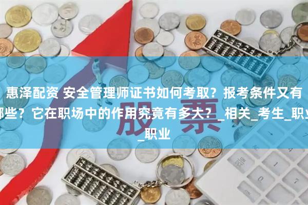 惠泽配资 安全管理师证书如何考取？报考条件又有哪些？它在职场中的作用究竟有多大？_相关_考生_职业