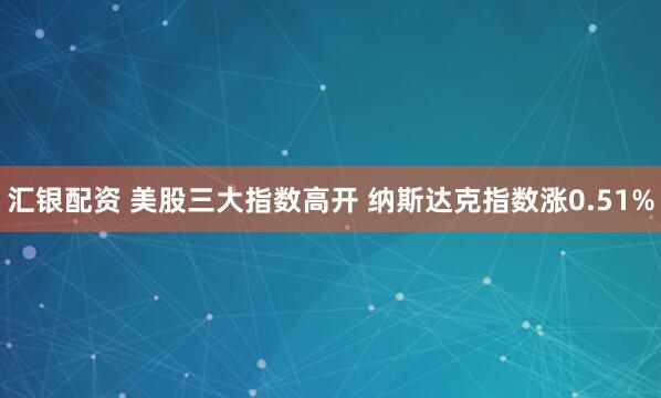 汇银配资 美股三大指数高开 纳斯达克指数涨0.51%