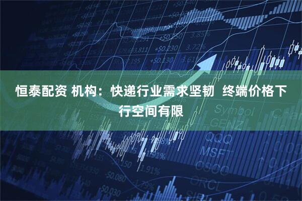 恒泰配资 机构：快递行业需求坚韧  终端价格下行空间有限