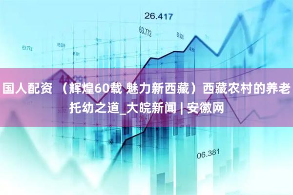 国人配资 （辉煌60载 魅力新西藏）西藏农村的养老托幼之道_大皖新闻 | 安徽网