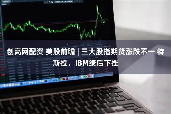 创高网配资 美股前瞻 | 三大股指期货涨跌不一 特斯拉、IBM绩后下挫