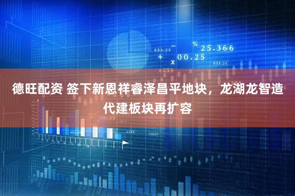 德旺配资 签下新恩祥睿泽昌平地块，龙湖龙智造代建板块再扩容