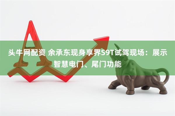 头牛网配资 余承东现身享界S9T试驾现场：展示智慧电门、尾门功能